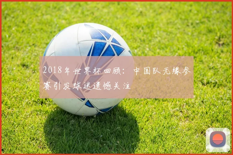 2018年世界杯回顾：中国队无缘参赛引发球迷遗憾关注