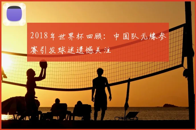 2018年世界杯回顾:中国队无缘参赛引发球迷遗憾关注
