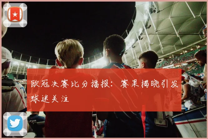 欧冠决赛比分播报：赛果揭晓引发球迷关注