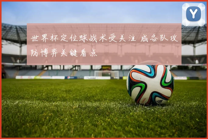 世界杯定位球战术受关注 成各队攻防博弈关键看点