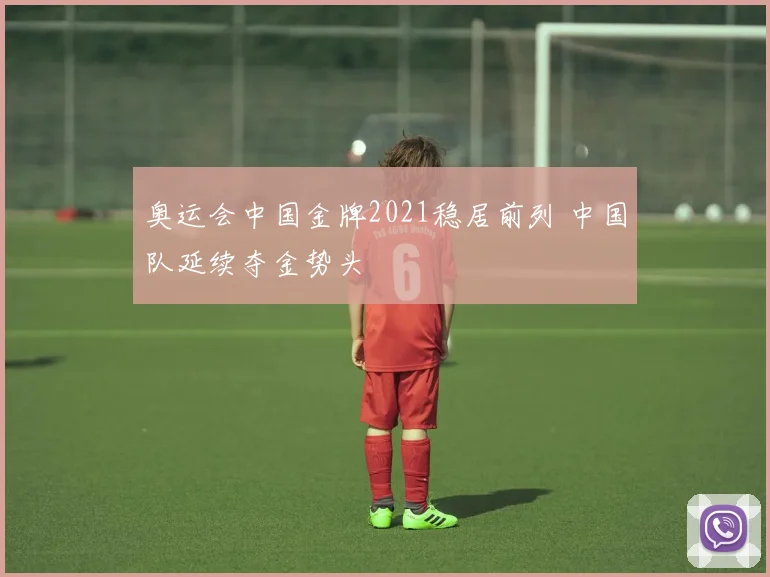 奥运会中国金牌2021稳居前列 中国队延续夺金势头