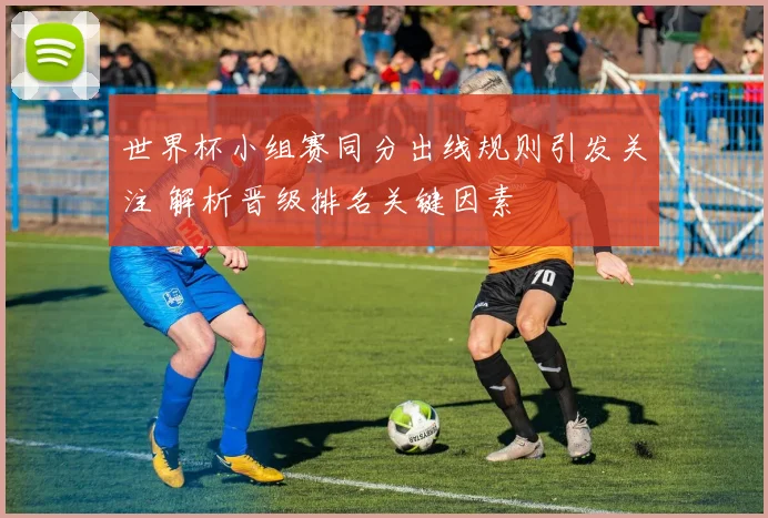 世界杯小组赛同分出线规则引发关注 解析晋级排名关键因素
