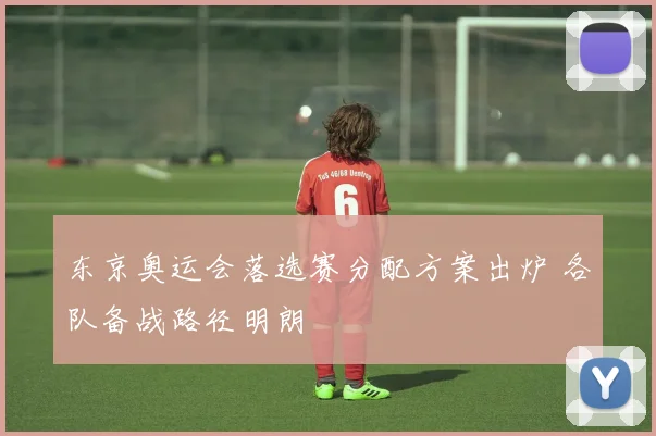 东京奥运会落选赛分配方案出炉 各队备战路径明朗