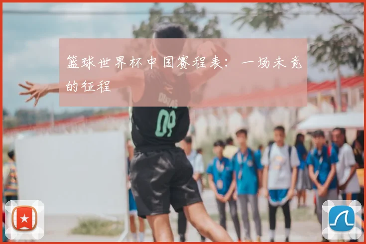 篮球世界杯中国赛程表:一场未竟的征程