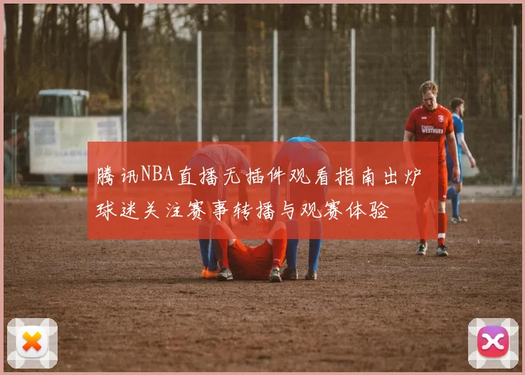 腾讯NBA直播无插件观看指南出炉 球迷关注赛事转播与观赛体验