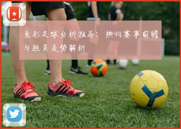 竞彩足球分析推荐：热门赛事前瞻与胜负走势解析