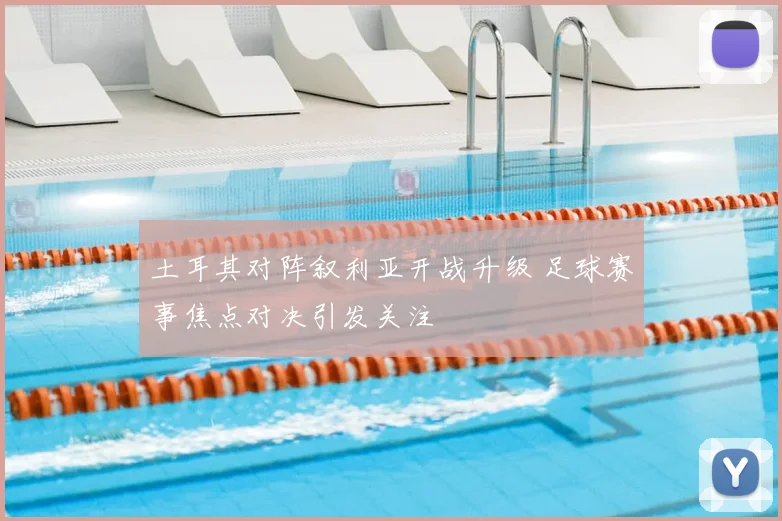 土耳其对阵叙利亚开战升级 足球赛事焦点对决引发关注
