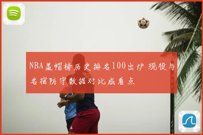 NBA盖帽榜历史排名100出炉 现役与名宿防守数据对比成看点