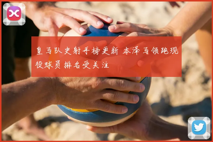 皇马队史射手榜更新 本泽马领跑现役球员排名受关注
