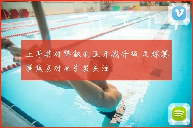 土耳其对阵叙利亚开战升级 足球赛事焦点对决引发关注