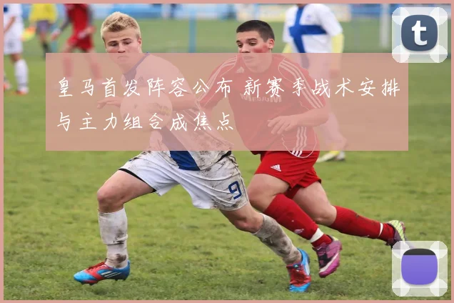 皇马首发阵容公布 新赛季战术安排与主力组合成焦点