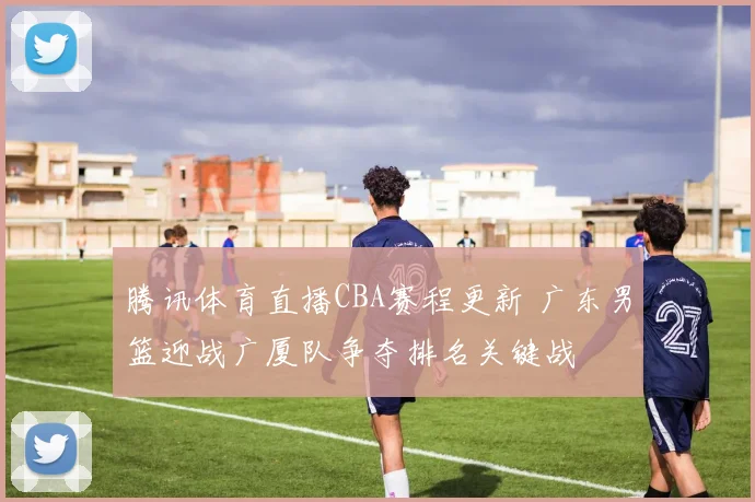 腾讯体育直播CBA赛程更新 广东男篮迎战广厦队争夺排名关键战