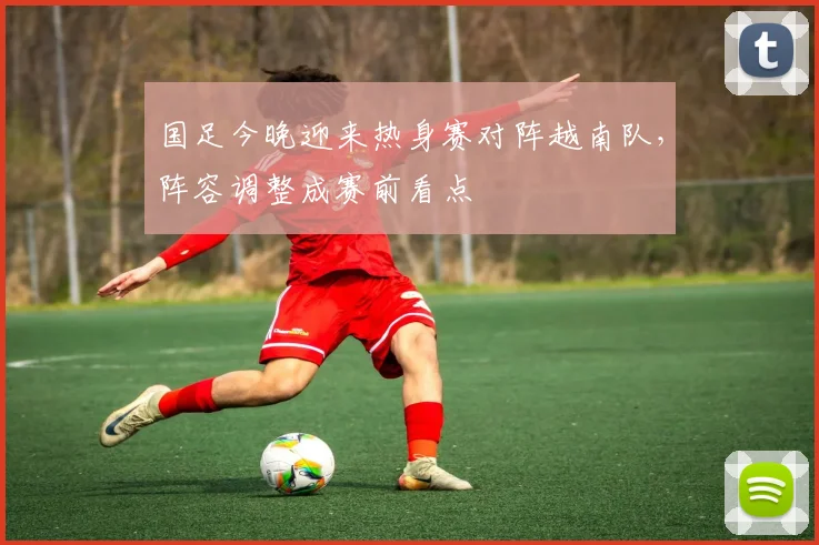 国足今晚迎来热身赛对阵越南队，阵容调整成赛前看点