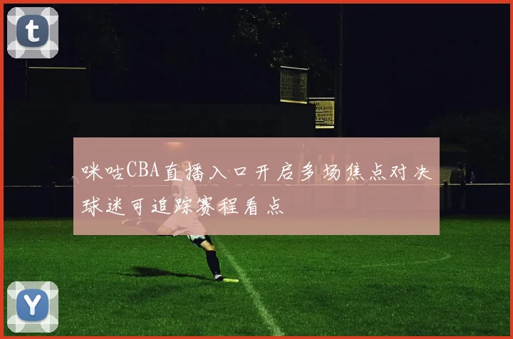 咪咕CBA直播入口开启多场焦点对决球迷可追踪赛程看点