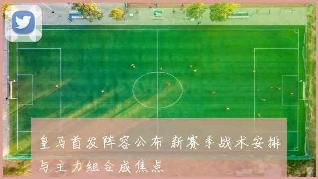 皇马首发阵容公布 新赛季战术安排与主力组合成焦点