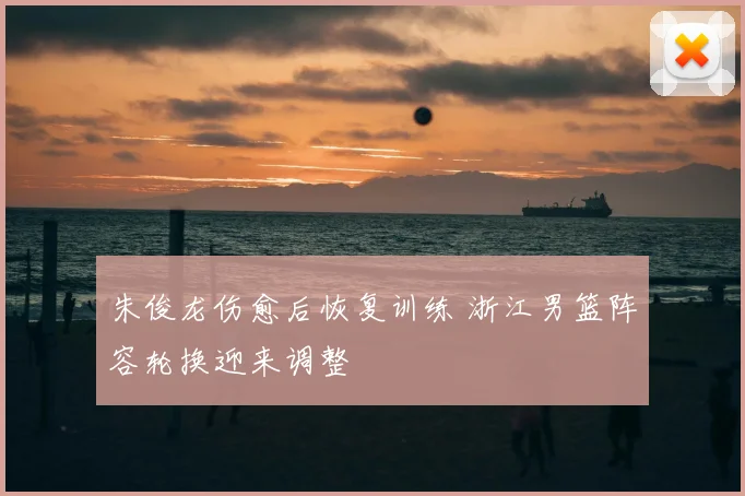 朱俊龙伤愈后恢复训练 浙江男篮阵容轮换迎来调整