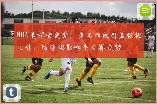 NBA盖帽榜更新：多名内线封盖数据上升，防守端影响季后赛走势
