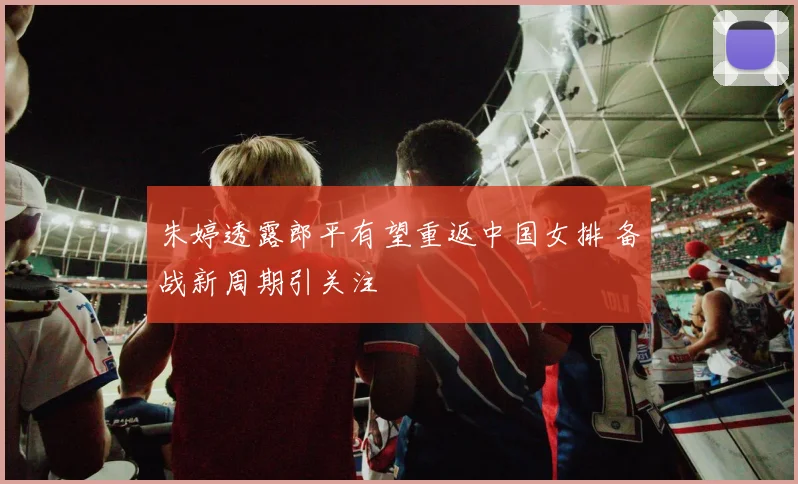 朱婷透露郎平有望重返中国女排 备战新周期引关注