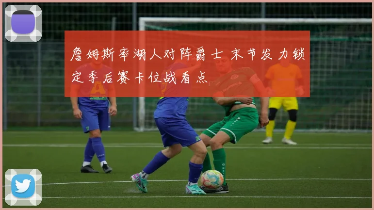 詹姆斯率湖人对阵爵士 末节发力锁定季后赛卡位战看点