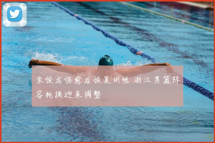 朱俊龙伤愈后恢复训练 浙江男篮阵容轮换迎来调整