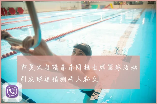 郭昊文与隋菲菲同框出席篮球活动引发球迷猜测两人私交