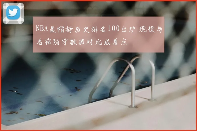 NBA盖帽榜历史排名100出炉 现役与名宿防守数据对比成看点