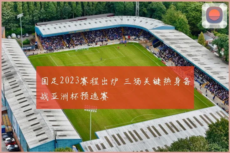 国足2023赛程出炉 三场关键热身备战亚洲杯预选赛