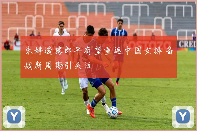 朱婷透露郎平有望重返中国女排 备战新周期引关注