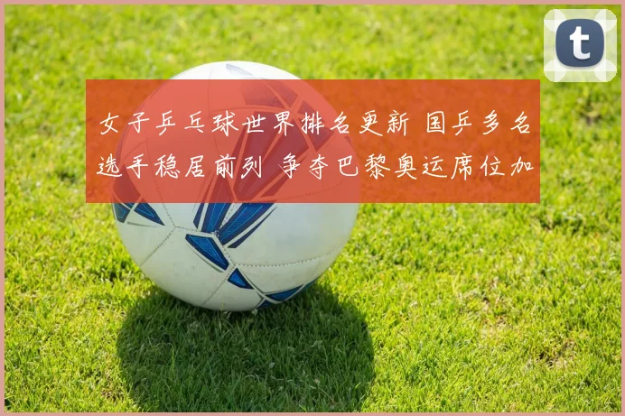 女子乒乓球世界排名更新 国乒多名选手稳居前列 争夺巴黎奥运席位加剧