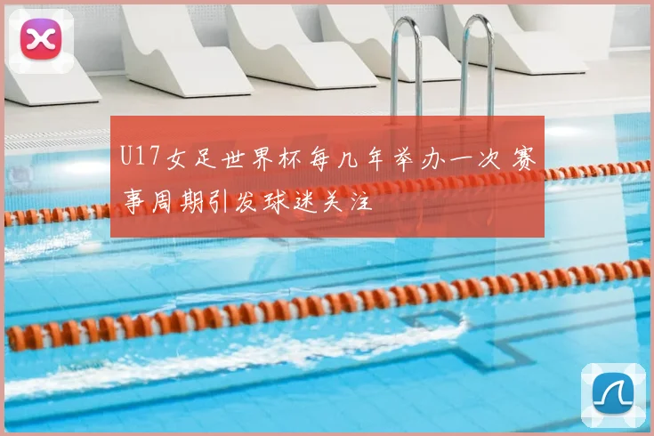 U17女足世界杯每几年举办一次 赛事周期引发球迷关注