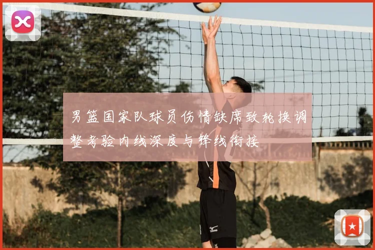 男篮国家队球员伤情缺席致轮换调整考验内线深度与锋线衔接