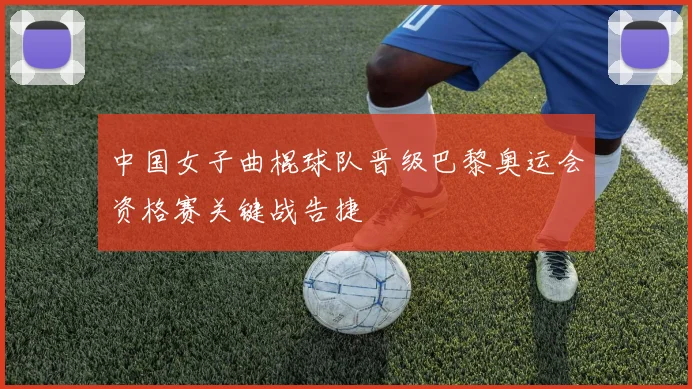中国女子曲棍球队晋级巴黎奥运会资格赛关键战告捷