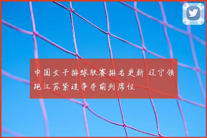 中国女子排球联赛排名更新 辽宁领跑江苏紧追争夺前列席位