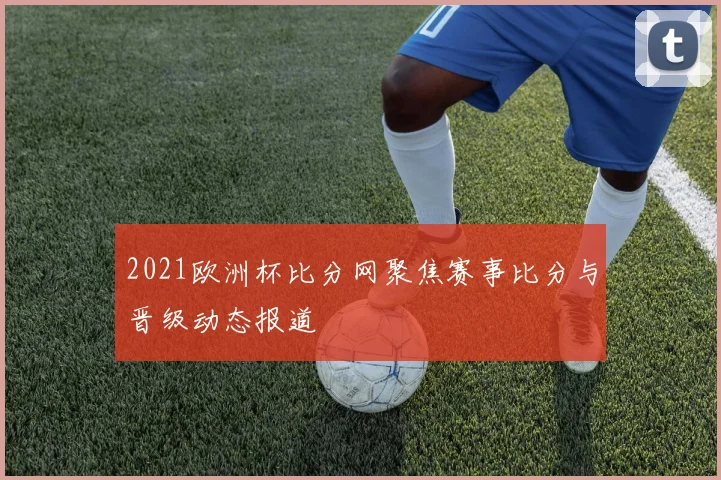 2021欧洲杯比分网聚焦赛事比分与晋级动态报道