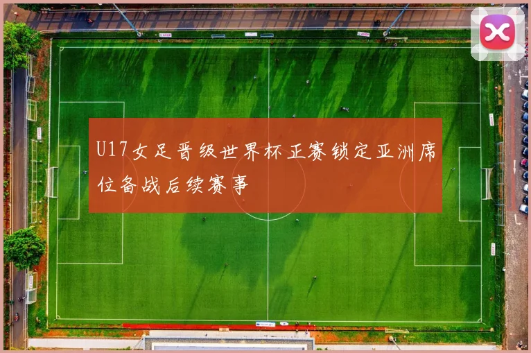 U17女足晋级世界杯正赛锁定亚洲席位备战后续赛事