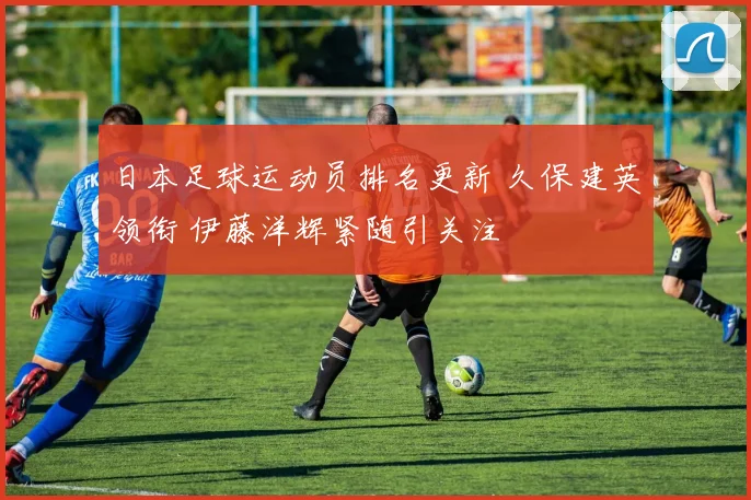 日本足球运动员排名更新 久保建英领衔 伊藤洋辉紧随引关注