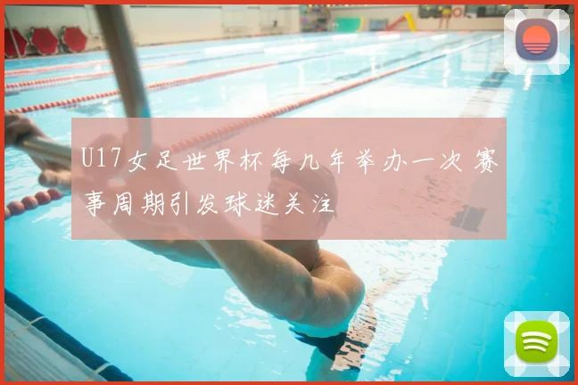 U17女足世界杯每几年举办一次 赛事周期引发球迷关注