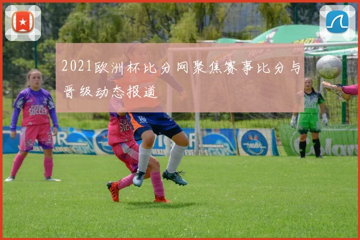 2021欧洲杯比分网聚焦赛事比分与晋级动态报道