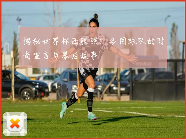 揭秘世界杯西服照：各国球队的时尚宣言与幕后故事