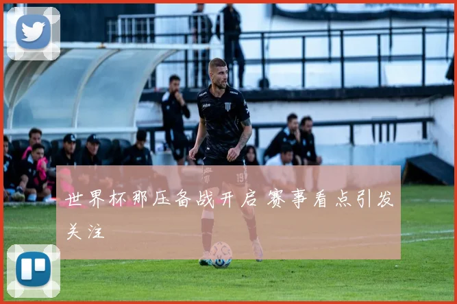 世界杯那压备战开启 赛事看点引发关注