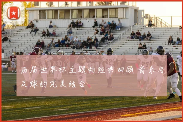 历届世界杯主题曲经典回顾 音乐与足球的完美结合