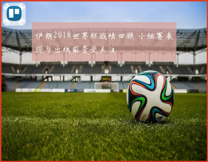 伊朗2018世界杯战绩回顾 小组赛表现与出线前景受关注