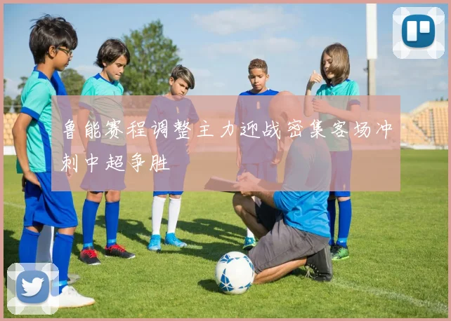 鲁能赛程调整主力迎战密集客场冲刺中超争胜